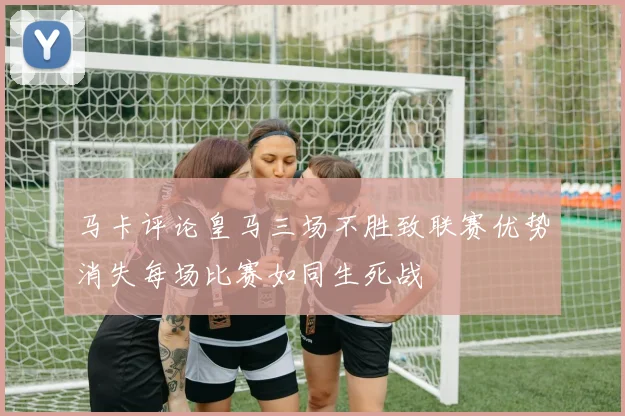 马卡评论皇马三场不胜致联赛优势消失每场比赛如同生死战