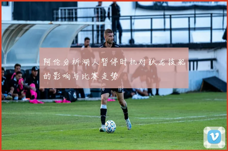 阿伦分析湖人暂停时机对狄龙技犯的影响与比赛走势