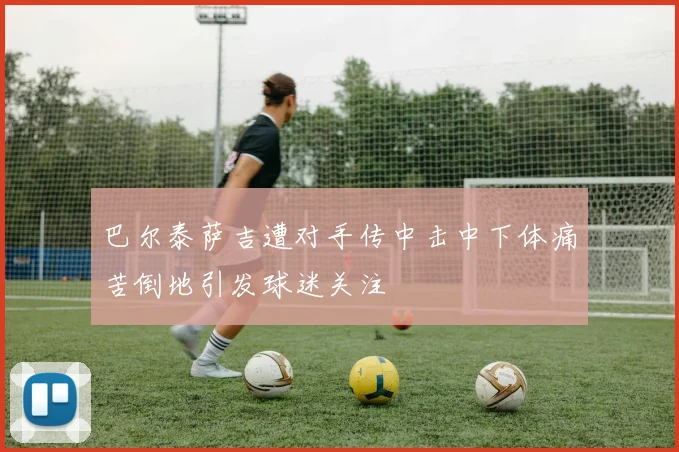 巴尔泰萨吉遭对手传中击中下体痛苦倒地引发球迷关注