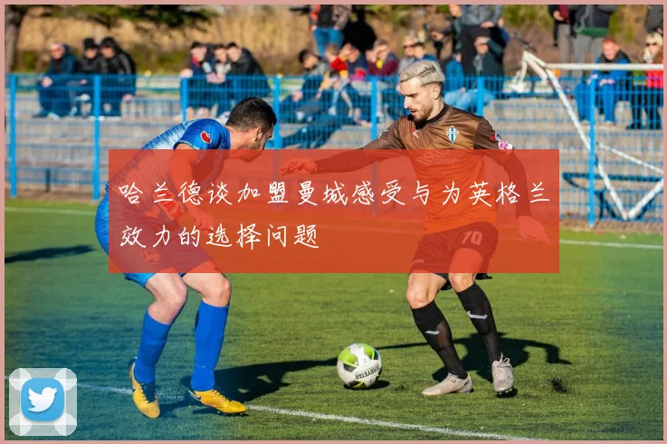 哈兰德谈加盟曼城感受与为英格兰效力的选择问题