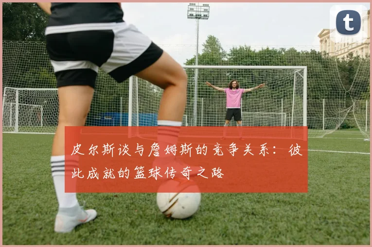 皮尔斯谈与詹姆斯的竞争关系：彼此成就的篮球传奇之路