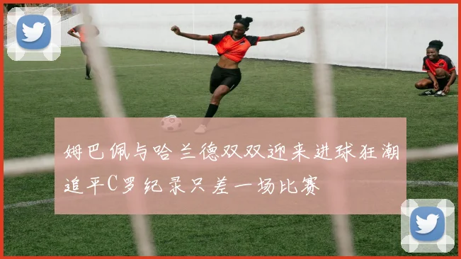 姆巴佩与哈兰德双双迎来进球狂潮追平C罗纪录只差一场比赛