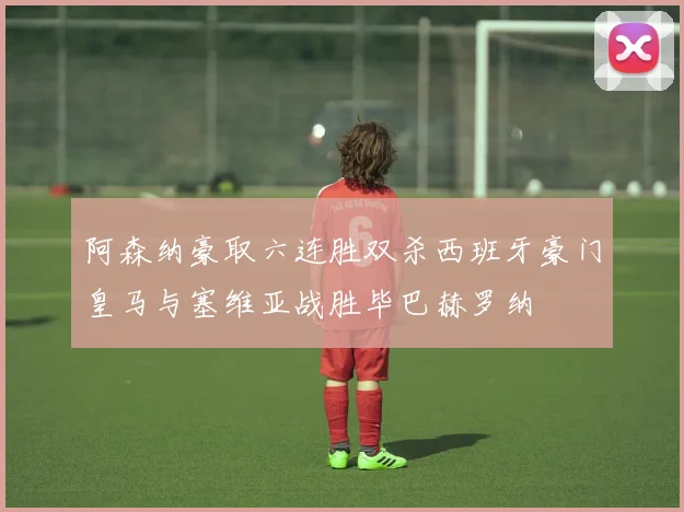 阿森纳豪取六连胜双杀西班牙豪门皇马与塞维亚战胜毕巴赫罗纳