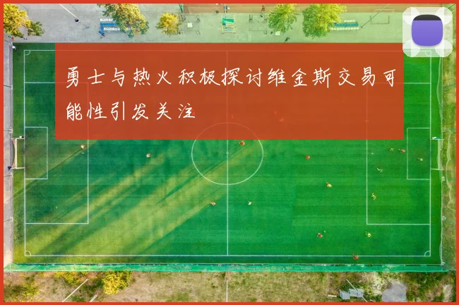 勇士与热火积极探讨维金斯交易可能性引发关注