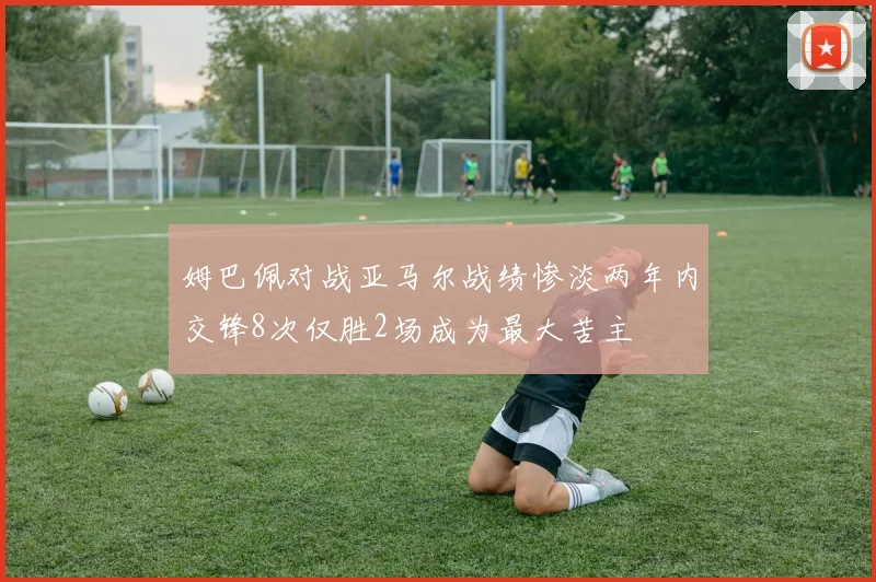 姆巴佩对战亚马尔战绩惨淡两年内交锋8次仅胜2场成为最大苦主