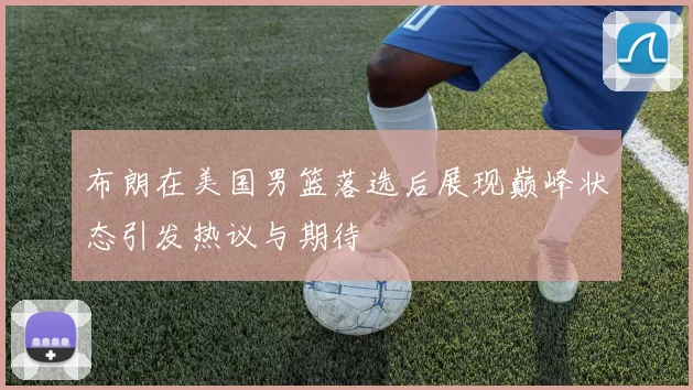 布朗在美国男篮落选后展现巅峰状态引发热议与期待