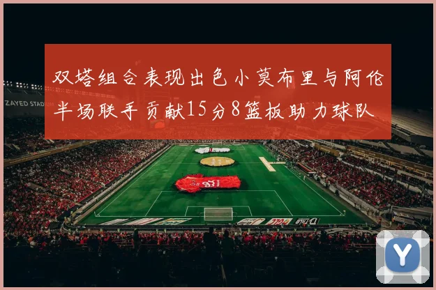 双塔组合表现出色小莫布里与阿伦半场联手贡献15分8篮板助力球队