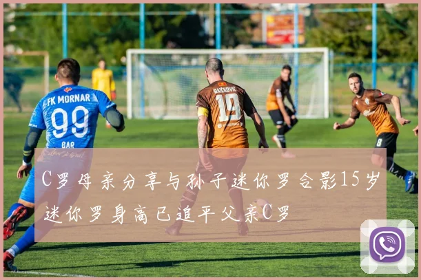 C罗母亲分享与孙子迷你罗合影15岁迷你罗身高已追平父亲C罗