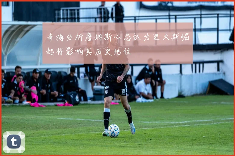 夸梅分析詹姆斯心态认为里夫斯崛起将影响其历史地位