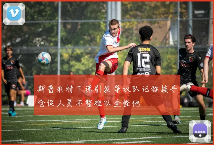 斯普利特下课引发争议队记称接手仓促人员不整难以全怪他