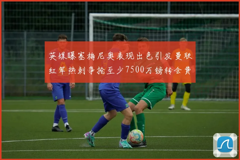 英媒曝塞梅尼奥表现出色引发曼联红军热刺争抢至少7500万镑转会费