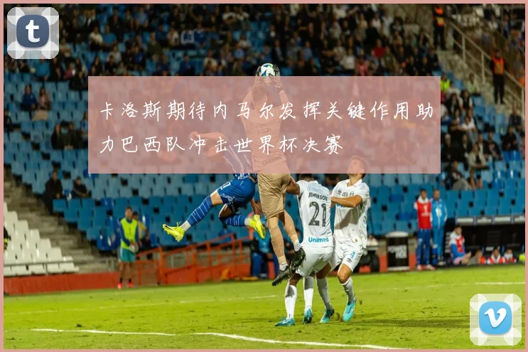 卡洛斯期待内马尔发挥关键作用助力巴西队冲击世界杯决赛