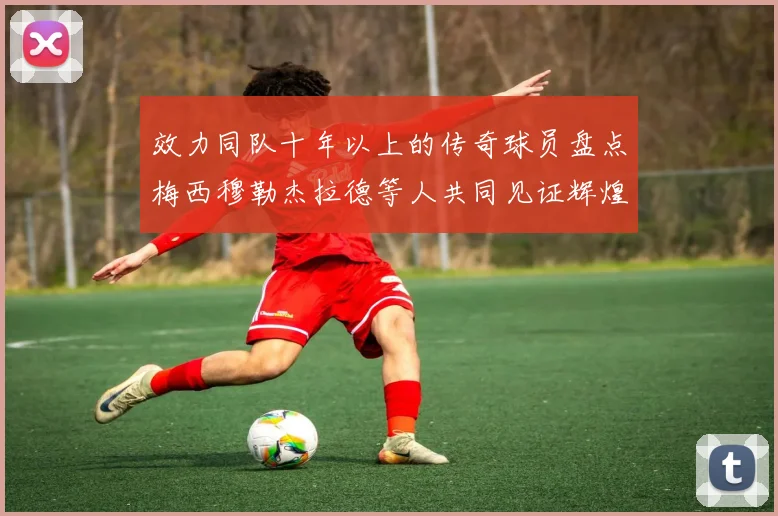 效力同队十年以上的传奇球员盘点梅西穆勒杰拉德等人共同见证辉煌岁月