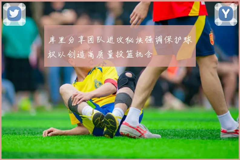 库里分享团队进攻秘诀强调保护球权以创造高质量投篮机会