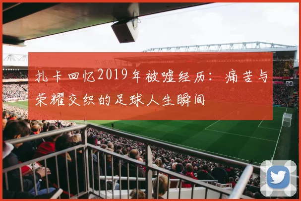 扎卡回忆2019年被嘘经历：痛苦与荣耀交织的足球人生瞬间