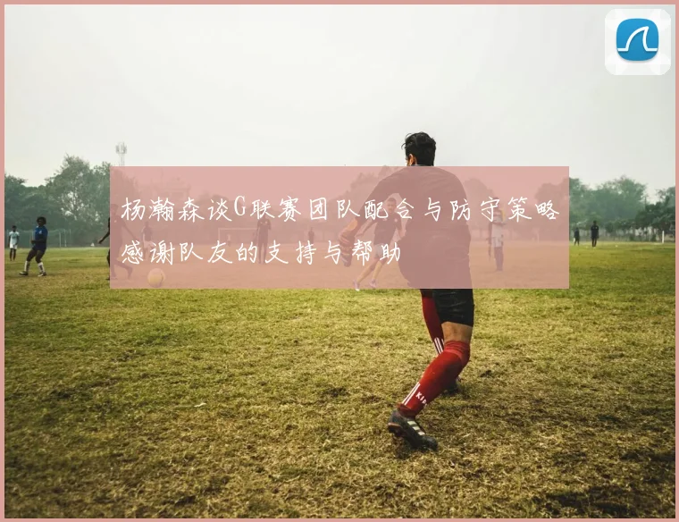 杨瀚森谈G联赛团队配合与防守策略感谢队友的支持与帮助
