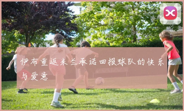 伊布重返米兰承诺回报球队的快乐与爱意