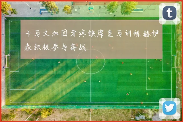 卡马文加因牙疼缺席皇马训练赫伊森积极参与备战