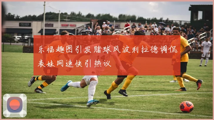 乐福趣图引发赌球风波利拉德调侃表妹网速快引热议