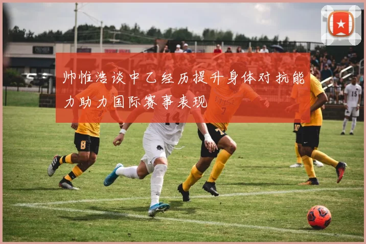 帅惟浩谈中乙经历提升身体对抗能力助力国际赛事表现