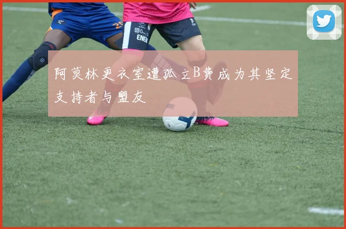 阿莫林更衣室遭孤立B费成为其坚定支持者与盟友