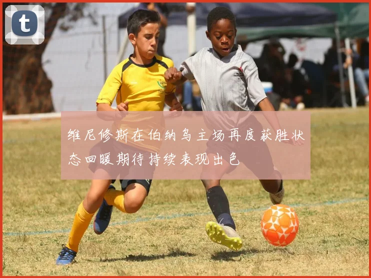 维尼修斯在伯纳乌主场再度获胜状态回暖期待持续表现出色