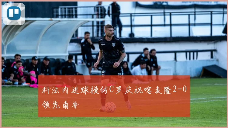 科法内进球模仿C罗庆祝喀麦隆2-0领先南非