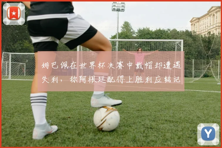 姆巴佩在世界杯决赛中戴帽却遭遇失利，称阿根廷配得上胜利应铭记这一刻