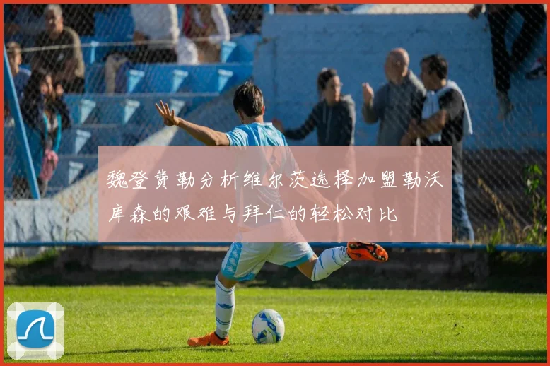 魏登费勒分析维尔茨选择加盟勒沃库森的艰难与拜仁的轻松对比