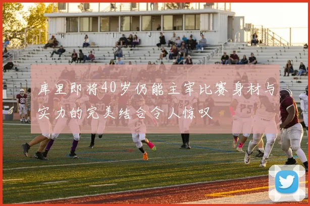 库里即将40岁仍能主宰比赛身材与实力的完美结合令人惊叹