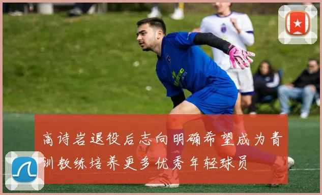 高诗岩退役后志向明确希望成为青训教练培养更多优秀年轻球员