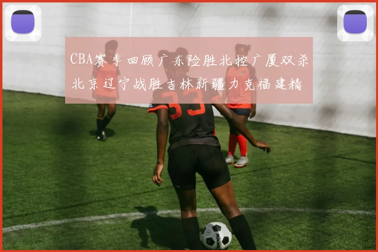 CBA赛季回顾广东险胜北控广厦双杀北京辽宁战胜吉林新疆力克福建精彩纷呈